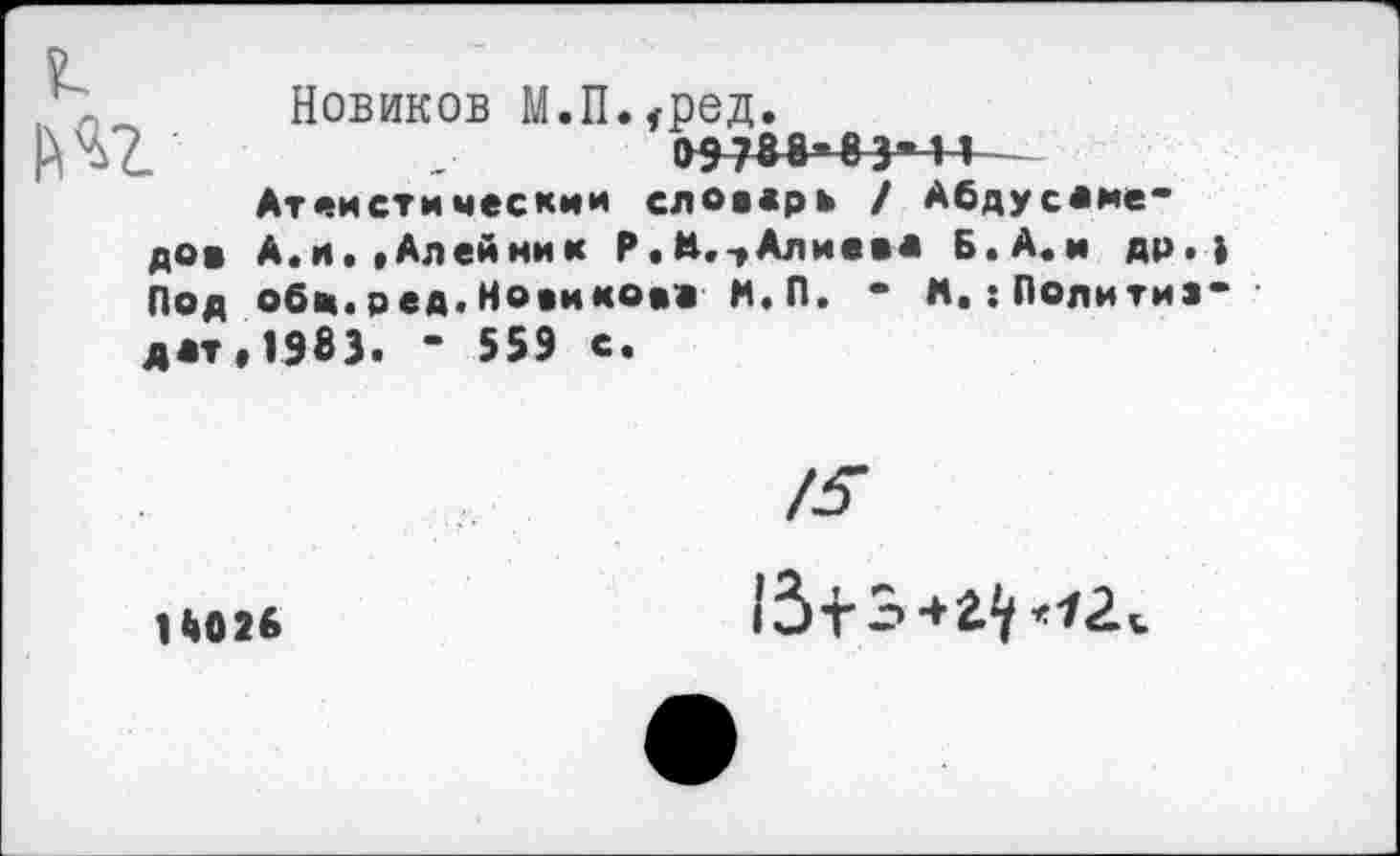 ﻿|№
Новиков М.Пмред.
09788*83*4-1 Атеистическим словарь / Абдусаме-
дов А.и, »Алейник Р.М.-, Алиева Б. А.и др.) Под обе.ред.Новикова Н.П. * М,:Политиздат, 1983. - 559 е.
14026
/5
(З+Э+г^^
